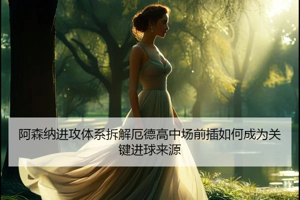 阿森纳进攻体系拆解厄德高中场前插如何成为关键进球来源