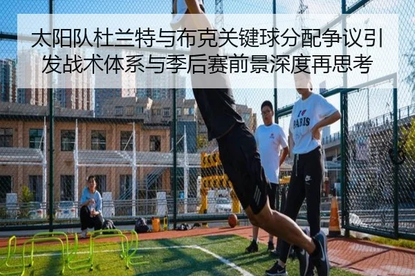 太阳队杜兰特与布克关键球分配争议引发战术体系与季后赛前景深度再思考